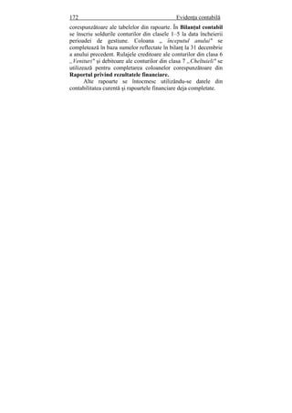 172 Evidenţa contabilă
corespunzătoare ale tabelelor din rapoarte. În Bilanţul contabil
se înscriu soldurile conturilor din clasele 1–5 la data încheierii
perioadei de gestiune. Coloana „ începutul anului" se
completează în baza sumelor reflectate în bilanţ la 31 decembrie
a anului precedent. Rulajele creditoare ale conturilor din clasa 6
„Venituri" şi debitoare ale conturilor din clasa 7 „Cheltuieli" se
utilizează pentru completarea coloanelor corespunzătoare din
Raportul privind rezultatele financiare.
Alte rapoarte se întocmesc utilizându-se datele din
contabilitatea curentă şi rapoartele financiare deja completate.
 