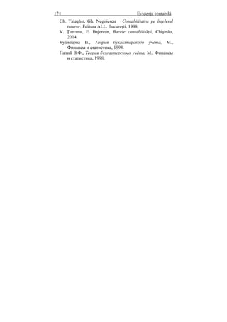 174 Evidenţa contabilă
Gh. Talaghir, Gh. Negoiescu Contabilitatea pe înţelesul
tuturor, Editura ALL, Bucureşti, 1998.
V. Ţurcanu, E. Bajerean, Bazele contabilităţii, Chişinău,
2004.
Кузнецова В., Теория бухгалтерского учёта, М.,
Финансы и статистика, 1998.
Палий В.Ф., Теория бухгалтерского учёта, М., Финансы
и статистика, 1998.
 