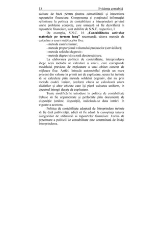 18 Evidenţa contabilă
calitate de bază pentru ţinerea contabilităţii şi întocmirea
rapoartelor financiare. Componenţa şi conţinutul informaţiei
referitoare la politica de contabilitate a întreprinderii privind
unele probleme concrete, care urmează să fie dezvăluită în
rapoartele financiare, sunt stabilite de S.N.C. respective, l
De exemplu, S.N.C. 16 „Contabilitatea activelor
materiale pe termen lung” recomandă câteva metode de
calculare a uzurii mijloacelor fixe:
- metoda casării liniare;
- metoda proporţional volumului produselor (serviciilor);
- metoda soldului degresiv;
- metoda degresivă cu rată descrescătoare.
La elaborarea politicii de contabilitate, întreprinderea
alege acea metodă de calculare a uzurii, care corespunde
modelului prevăzut de exploatare a unui obiect concret de
mijloace fixe. Astfel, întrucât automobilul pierde un mare
procent din valoare în primii ani de exploatare, uzura lui trebuie
să se calculeze prin metoda soldului degresiv, dar nu prin
metoda casării liniare, conform căreia se calculează uzura
clădirilor şi altor obiecte care îşi pierd valoarea uniform, în
decursul întregii durate de exploatare.
Toate modificările introduse în politica de contabilitate
trebuie să fie argumentate şi perfectate prin documente de
dispoziţie (ordine, dispoziţii), indicându-se data intrării în
vigoare a acestora.
Politica de contabilitate adoptată de întreprindere trebuie
să fie dată publicităţii, adică să fie adusă la cunoştinţa tuturor
categoriilor de utilizatori ai rapoartelor financiare. Forma de
prezentare a politicii de contabilitate este determinată de însăşi
întreprinderea.
 