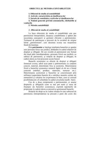 OBIECTUL ŞL METODA CONTABILITĂŢII
1. Obiectul de studiu al contabilităţii
2. Activele: caracteristica şi clasificarea lor
3. Sursele de constituire a activelor şi clasificarea lor
4. Noţiuni generale privind consumurile, cheltuielile şi
veniturile
5. Metoda contabilităţii
1. Obiectul de studiu al contabilităţii
La baza obiectului de studiu al contabilităţii este pus
patrimoniul întreprinderii, deoarece contabilitatea a apărut din
necesitatea cunoaşterii şi gestiunii eficiente a patrimoniului.
Termenul de patrimoniu a provenit de la cuvântul de origine
latină „patrimonium", care desemna averea sau moştenirea
lăsată de înaintaşi.
Prin patrimoniu se înţelege totalitatea bunurilor ce aparţin
unei persoane fizice sau juridice, dobândite în cadrul relaţiilor de
drepturi şi obligaţii. De aici rezultă că patrimoniul este format
din două părţi interdependente: persoana fizică sau juridică, ca
subiect de patrimoniu, şi relaţiile de drepturi şi obligaţii, în
cadrul cărora au fost procurate aceste bunuri.
Bunurile economice ca obiecte de drepturi şi obligaţii
formează averea, adică acea parte a patrimoniului cu conţinut
concret, material, determinate fizic şi economic. Determinarea
fizică a bunurilor economice remarcă faptul că ele au o formă
concretă (mărfuri, produse, materiale, numerar etc.).
Determinarea economică a bunurilor se concretizează prin
utilitatea (capacitatea bunului de a satisface anumite cerinţe ale
oamenilor) şi valoarea lor (exprimarea în bani, ceea ce creează
posibilitatea de a fi schimbate în cadrul circuitului marfă - bani).
Cea de a doua componentă a patrimoniului, şi anume
drepturile şi obligaţiile (care se mai pot numi şi surse de
finanţare ale bunurilor economice), exprimă raporturile de
proprietate în cadrul cărora se procură şi gestionează bunurile.
Relaţiile de drept au în vedere situaţia în care subiectul de
patrimoniu (întreprinderea) îşi procură o parte din avere din
 