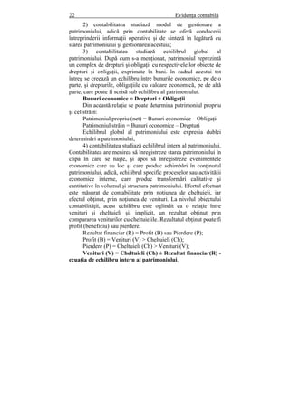 22 Evidenţa contabilă
2) contabilitatea studiază modul de gestionare a
patrimoniului, adică prin contabilitate se oferă conducerii
întreprinderii informaţii operative şi de sinteză în legătură cu
starea patrimoniului şi gestionarea acestuia;
3) contabilitatea studiază echilibrul global al
patrimoniului. După cum s-a menţionat, patrimoniul reprezintă
un complex de drepturi şi obligaţii cu respectivele lor obiecte de
drepturi şi obligaţii, exprimate în bani. în cadrul acestui tot
întreg se creează un echilibru între bunurile economice, pe de o
parte, şi drepturile, obligaţiile cu valoare economică, pe de altă
parte, care poate fi scrisă sub echilibru al patrimoniului.
Bunuri economice = Drepturi + Obligaţii
Din această relaţie se poate determina patrimoniul propriu
şi cel străin:
Patrimoniul propriu (net) = Bunuri economice – Obligaţii
Patrimoniul străin = Bunuri economice – Drepturi
Echilibrul global al patrimoniului este expresia dublei
determinări a patrimoniului;
4) contabilitatea studiază echilibrul intern al patrimoniului.
Contabilitatea are menirea să înregistreze starea patrimoniului în
clipa în care se naşte, şi apoi să înregistreze evenimentele
economice care au loc şi care produc schimbări în conţinutul
patrimoniului, adică, echilibrul specific proceselor sau activităţii
economice interne, care produc transformări calitative şi
cantitative în volumul şi structura patrimoniului. Efortul efectuat
este măsurat de contabilitate prin noţiunea de cheltuieli, iar
efectul obţinut, prin noţiunea de venituri. La nivelul obiectului
contabilităţii, acest echilibru este oglindit ca o relaţie între
venituri şi cheltuieli şi, implicit, un rezultat obţinut prin
compararea veniturilor cu cheltuielile. Rezultatul obţinut poate fi
profit (beneficiu) sau pierdere.
Rezultat financiar (R) = Profit (B) sau Pierdere (P);
Profit (B) = Venituri (V) > Cheltuieli (Ch);
Pierdere (P) = Cheltuieli (Ch) > Venituri (V);
Venituri (V) = Cheltuieli (Ch) ± Rezultat financiar(R) -
ecuaţia de echilibru intern al patrimoniului.
 