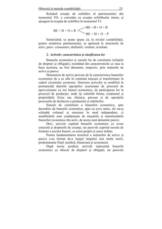 Obiectul şl metoda contabilităţii 23
Reluând ecuaţia de echilibru al patrimoniului din
momentul TO, o corectăm cu ecuaţia echilibrului intern, şi
ajungem la ecuaţia de echilibru în momentul T1:
Sintetizând, se poate spune că, la nivelul contabilităţii,
pentru urmărirea patrimoniului, se apelează la structurile de
activ, pasiv, consumuri, cheltuieli, venituri, rezultate.
2. Activele: caracteristica şi clasificarea lor
Bunurile economice şi sursele lor de constituire (relaţiile
de drepturi şi obligaţii), rezultând din caracteristicile ce stau la
baza acestora, au fost denumite, respectiv, prin noţiunile de
active şi pasive.
Denumirea de active provine de la caracteristica bunurilor
economice de a se afla în continuă mişcare şi transformare în
cadrul circuitului economic. Structura activelor se modifică în
permanenţă datorită operaţiilor ocazionate de procesul de
aprovizionare cu noi bunuri economice, de participarea lor la
procesul de producţie, unde îşi schimbă forma, conţinutul şi
proprietăţile fizice sau chimice, precum şi de operaţiile
procesului de desfacere a produselor şi mărfurilor.
Sursele de constituire a bunurilor economice, spre
deosebire de bunurile economice, apar ca ceva static, ele nu-şi
schimbă volumul şi structura în mod independent, ci
modificările sunt condiţionate de mişcările şi transformările
bunurilor economice din activ, de aceea sunt denumite pasive.
Deci, activele cuprind bunurile economice ca avere
concretă şi drepturile de creanţe, iar pasivele cuprind sursele de
formare a acestor bunuri, ca surse proprii şi surse străine.
Pentru fundamentarea teoretică a noţiunilor de active şi
pasive s-au format de-a lungul timpului mai multe teorii,
predominante fiind: juridică, financiară şi economică.
După teoria juridică, activele reprezintă bunurile
economice ca obiecte de drepturi şi obligaţii, iar pasivele
BE = D + O + B
BE = D + O – P
BE = D + O ± R
 