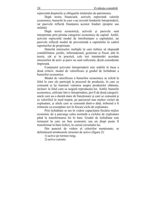 24 Evidenţa contabilă
reprezintă drepturile şi obligaţiile titularului de patrimoniu.
După teoria financiară, activele reprezintă valorile
economice, bunurile în care s-au investit fondurile întreprinderii,
iar pasivele reflectă finanţarea acestor fonduri (proprie sau
străină).
După teoria economică, activele şi pasivele sunt
interpretate prin prisma categoriei economice de capital. Astfel,
activele reprezintă modul de întrebuinţare a capitalului, iar
pasivele reflectă modul de provenienţă a capitalului în cadrul
raporturilor de proprietate.
Datorită intereselor multiple la care trebuie să răspundă
contabilitatea: juridic, informaţional, gestionar şi fiscal, atât în
teorie, cât şi în practică, cele trei interpretări acordate
structurilor de activ şi pasiv nu sunt suficiente, decât considerate
împreună.
Conţinutul activului întreprinderii este stabilit în baza a
două criterii: modul de valorificare şi gradul de lichiditate a
bunurilor economice.
Modul de valorificare a bunurilor economice se referă la
felul în care ele participă la procesul de producţie, în care se
consumă şi îşi transmit valoarea asupra produselor obţinute,
inclusiv la felul cum se asigură reproducţia lor. Astfel, bunurile
economice, utilizate într-o întreprindere, pot fi de două categorii:
unele care au o durată mare de funcţionare şi care se consumă şi
se valorifică în mod treptat, pe parcursul mai multor cicluri de
exploatare, şi altele care se consumă dintr-o dată, trebuind a fi
reînnoite cu exemplare noi în fiecare ciclu de exploatare.
Prin lichiditate se are în vedere capacitatea fiecărui mijloc
economic de a parcurge calea normală a ciclului de exploatare
până la transformarea lui în bani. Gradul de lichiditate este
termenul în care un bun economic sau un drept poate fi
transformat în bani lichizi, în cursul circuitului lui.
Din punctul de vedere al criteriilor menţionate, se
delimitează următoarele structuri de active (figura 2):
1) active pe termen lung;
2) active curente.
 