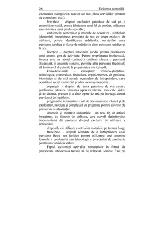 26 Evidenţa contabilă
executarea ştampilelor, taxelor de stat, plata serviciilor prestate
de consultanţi etc.);
brevetele – drepturi exclusive garantate de stat pe o
anumită perioadă, pentru fabricarea unui fel de produs, utilizarea
sau vânzarea unui produs specific;
emblemele comerciale şi mărcile de deservire - simboluri
(denumiri) înregistrate, protejate de stat cu drept exclusiv de
utilizare, pentru identificarea mărfurilor, serviciilor unor
persoane juridice şi fizice de mărfurile altor persoane juridice şi
fizice;
licenţele – drepturi întocmite juridic pentru practicarea
unui anumit gen de activitate. Pentru proprietatea intelectuală,
licenţa este un acord (contract) conform căruia o persoană
(licenţiat), în anumite condiţii, permite altei persoane (licenţiat)
să folosească drepturile la proprietatea intelectuală;
know-how-urile – cunoştinţe tehnico-ştiinţifice,
tehnologice, comerciale, financiare, organizatorice, de gestiune,
biotehnice şi de altă natură, acumulate de întreprindere, care
constituie secret comercial şi aduc avantaj economic;
copyright – drepturi de autor garantate de stat pentru
publicarea, editarea, vânzarea operelor literare, muzicale, video
şi de cinema, precum şi a altor opere de artă pe întreaga durată
prevăzută de legislaţie;
programele informatice – set de documentaţie tehnică şi de
exploatare, precum şi complexul de programe pentru sisteme de
prelucrare a informaţiei;
desenele şi mostrele industriale – un nou tip de articol
înregistrat, cu funcţie de utilitate, care acordă deţinătorului
documentului de protecţie dreptul exclusiv de utilizare a
articolului;
drepturile de utilizare a activelor materiale pe termen lung;
francizele – drepturi acordate de o întreprindere altei
persoane fizice sau juridice pentru utilizarea unei anumite
formule a produsului sau tehnologii a procesului de producţie
pentru un comision stabilit.
Faptul existenţei activelor nemateriale în formă de
proprietate intelectuală trebuie să fie reflectat, semnat, fixat pe
 