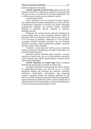 Obiectul şl metoda contabilităţii 27
purtătorii materiali de informaţie.
Activele materiale pe termen lung cuprind activele care
îmbracă o formă fizică, naturală, au o durată de funcţionare utilă
mai mare de un an, se utilizează în activitatea întreprinderii sau
se află în procesul creării şi nu sunt destinate vânzării.
Această grupă include:
Active materiale în curs de execuţie (investiţii capitale),
care includ cheltuielile pentru achiziţionarea şi crearea activelor
la beneficiarul construcţiei în decursul unui proces îndelungat
(achiziţionarea utilajului care necesită montaj, construcţia
clădirilor şi edificiilor speciale, plantarea şi cultivarea
plantaţiilor perene).
Mijloacele fixe includ activele materiale (mijloacele de
muncă), preţul unitar al cărora depăşeşte plafonul stabilit de
legislaţie (l 000 lei), planificate pentru utilizare mai mult de un
an în activitatea de producţie, comercială şi în alte activităţi,
executarea lucrărilor, prestarea serviciilor, sau sunt destinate
încheierii sau pentru scopuri administrative (clădiri, construcţii
speciale, maşini, utilaje, instalaţii).
Terenurile – un tip special de imobil, care are o durată de
utilizare nelimitată în desfăşurarea activităţii întreprinderii sau
poate fi destinată închirierii.
Resursele naturale reprezintă partea naturală a activelor
materiale pe termen lung, care are o formă naturală concretă de
rezerve de petrol, gaze, piatră, material lemnos, extrase în cursul
unei perioade îndelungate.
Activele financiare pe termen lung includ investiţiile
financiare pe termen lung şi creanţele pe termen lung.
Investiţiile financiare pe termen lung sunt active deţinute
de întreprinderea-investitor mai mult de un an, în scopul
ameliorării situaţiei sale financiare prin obţinerea veniturilor
(dobânzilor, dividendelor, redevenţelor), care generează
creşterea capitalului propriu sau obţinerea profitului de altă
natură. Investiţiile financiare reprezintă cheltuielile întreprinderii
legate de procurarea titlurilor de valoare, alocarea mijloacelor în
capitalul statutar al altor întreprinderi, acordarea de împrumuturi
pe termen lung altor persoane juridice şi fizice.
 