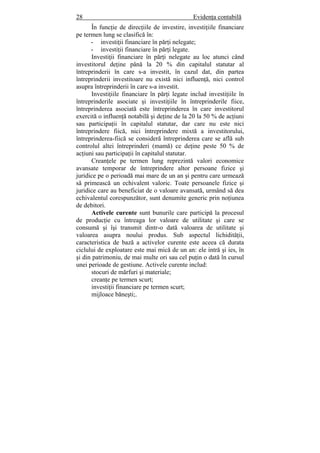 28 Evidenţa contabilă
În funcţie de direcţiile de investire, investiţiile financiare
pe termen lung se clasifică în:
- investiţii financiare în părţi nelegate;
- investiţii financiare în părţi legate.
Investiţii financiare în părţi nelegate au loc atunci când
investitorul deţine până la 20 % din capitalul statutar al
întreprinderii în care s-a investit, în cazul dat, din partea
întreprinderii investitoare nu există nici influenţă, nici control
asupra întreprinderii în care s-a investit.
Investiţiile financiare în părţi legate includ investiţiile în
întreprinderile asociate şi investiţiile în întreprinderile fiice,
întreprinderea asociată este întreprinderea în care investitorul
exercită o influenţă notabilă şi deţine de la 20 la 50 % de acţiuni
sau participaţii în capitalul statutar, dar care nu este nici
întreprindere fiică, nici întreprindere mixtă a investitorului,
întreprinderea-fiică se consideră întreprinderea care se află sub
controlul altei întreprinderi (mamă) ce deţine peste 50 % de
acţiuni sau participaţii în capitalul statutar.
Creanţele pe termen lung reprezintă valori economice
avansate temporar de întreprindere altor persoane fizice şi
juridice pe o perioadă mai mare de un an şi pentru care urmează
să primească un echivalent valoric. Toate persoanele fizice şi
juridice care au beneficiat de o valoare avansată, urmând să dea
echivalentul corespunzător, sunt denumite generic prin noţiunea
de debitori.
Activele curente sunt bunurile care participă la procesul
de producţie cu întreaga lor valoare de utilitate şi care se
consumă şi îşi transmit dintr-o dată valoarea de utilitate şi
valoarea asupra noului produs. Sub aspectul lichidităţii,
caracteristica de bază a activelor curente este aceea că durata
ciclului de exploatare este mai mică de un an: ele intră şi ies, în
şi din patrimoniu, de mai multe ori sau cel puţin o dată în cursul
unei perioade de gestiune. Activele curente includ:
stocuri de mărfuri şi materiale;
creanţe pe termen scurt;
investiţii financiare pe termen scurt;
mijloace băneşti;.
 