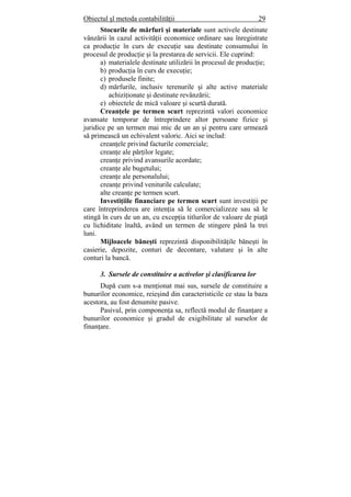 Obiectul şl metoda contabilităţii 29
Stocurile de mărfuri şi materiale sunt activele destinate
vânzării în cazul activităţii economice ordinare sau înregistrate
ca producţie în curs de execuţie sau destinate consumului în
procesul de producţie şi la prestarea de servicii. Ele cuprind:
a) materialele destinate utilizării în procesul de producţie;
b) producţia în curs de execuţie;
c) produsele finite;
d) mărfurile, inclusiv terenurile şi alte active materiale
achiziţionate şi destinate revânzării;
e) obiectele de mică valoare şi scurtă durată.
Creanţele pe termen scurt reprezintă valori economice
avansate temporar de întreprindere altor persoane fizice şi
juridice pe un termen mai mic de un an şi pentru care urmează
să primească un echivalent valoric. Aici se includ:
creanţele privind facturile comerciale;
creanţe ale părţilor legate;
creanţe privind avansurile acordate;
creanţe ale bugetului;
creanţe ale personalului;
creanţe privind veniturile calculate;
alte creanţe pe termen scurt.
Investiţiile financiare pe termen scurt sunt investiţii pe
care întreprinderea are intenţia să le comercializeze sau să le
stingă în curs de un an, cu excepţia titlurilor de valoare de piaţă
cu lichiditate înaltă, având un termen de stingere până la trei
luni.
Mijloacele băneşti reprezintă disponibilităţile băneşti în
casierie, depozite, conturi de decontare, valutare şi în alte
conturi la bancă.
3. Sursele de constituire a activelor şi clasificarea lor
După cum s-a menţionat mai sus, sursele de constituire a
bunurilor economice, reieşind din caracteristicile ce stau la baza
acestora, au fost denumite pasive.
Pasivul, prin componenţa sa, reflectă modul de finanţare a
bunurilor economice şi gradul de exigibilitate al surselor de
finanţare.
 