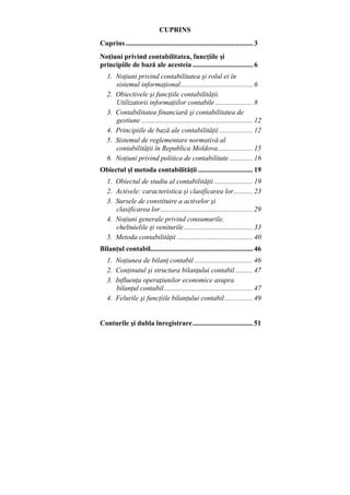 CUPRINS
Cuprins........................................................................ 3
Noţiuni privind contabilitatea, funcţiile şi
principiile de bază ale acesteia .................................. 6
1. Noţiuni privind contabilitatea şi rolul ei în
sistemul informaţional......................................... 6
2. Obiectivele şi funcţiile contabilităţii.
Utilizatorii informaţiilor contabile ..................... 8
3. Contabilitatea financiară şi contabilitatea de
gestiune ............................................................... 12
4. Principiile de bază ale contabilităţii ................... 12
5. Sistemul de reglementare normativă al
contabilităţii în Republica Moldova.................... 15
6. Noţiuni privind politica de contabilitate ............. 16
Obiectul şl metoda contabilităţii ............................... 19
1. Obiectul de studiu al contabilităţii...................... 19
2. Activele: caracteristica şi clasificarea lor........... 23
3. Sursele de constituire a activelor şi
clasificarea lor .................................................... 29
4. Noţiuni generale privind consumurile,
cheltuielile şi veniturile....................................... 33
5. Metoda contabilităţii ........................................... 40
Bilanţul contabil.......................................................... 46
1. Noţiunea de bilanţ contabil ................................. 46
2. Conţinutul şi structura bilanţului contabil.......... 47
3. Influenţa operaţiunilor economice asupra
bilanţul contabil .................................................. 47
4. Felurile şi funcţiile bilanţului contabil................ 49
Conturile şi dubla înregistrare.................................. 51
 