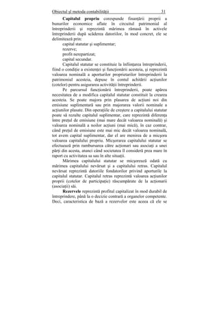 Obiectul şl metoda contabilităţii 31
Capitalul propriu corespunde finanţării proprii a
bunurilor economice aflate în circuitul patrimonial al
întreprinderii şi reprezintă mărimea rămasă în activele
întreprinderii după scăderea datoriilor, în mod concret, ele se
delimitează prin:
capital statutar şi suplimentar;
rezerve;
profit nerepartizat;
capital secundar.
Capitalul statutar se constituie la înfiinţarea întreprinderii,
fiind o condiţie a existenţei şi funcţionării acesteia, şi reprezintă
valoarea nominală a aporturilor proprietarilor întreprinderii la
patrimoniul acesteia, depuse în contul achitării acţiunilor
(cotelor) pentru asigurarea activităţii întreprinderii.
Pe parcursul funcţionării întreprinderii, poate apărea
necesitatea de a modifica capitalul statutar constituit la crearea
acesteia. Se poate majora prin plasarea de acţiuni noi din
emisiune suplimentară sau prin majorarea valorii nominale a
acţiunilor plasate. Din operaţiile de creştere a capitalului statutar
poate să rezulte capitalul suplimentar, care reprezintă diferenţa
între preţul de emisiune (mai mare decât valoarea nominală) şi
valoarea nominală a noilor acţiuni (mai mică), în caz contrar,
când preţul de emisiune este mai mic decât valoarea nominală,
tot avem capital suplimentar, dar el are menirea de a micşora
valoarea capitalului propriu. Micşorarea capitalului statutar se
efectuează prin rambursarea către acţionari sau asociaţi a unei
părţi din acesta, atunci când societatea îl consideră prea mare în
raport cu activitatea sa sau în alte situaţii.
Mărimea capitalului statutar se micşorează odată cu
mărimea capitalului nevărsat şi a capitalului retras. Capitalul
nevărsat reprezintă datoriile fondatorilor privind aporturile la
capitalul statutar. Capitalul retras reprezintă valoarea acţiunilor
proprii (cotelor de participaţie) răscumpărate de la acţionarii
(asociaţii) săi.
Rezervele reprezintă profitul capitalizat în mod durabil de
întreprindere, până la o decizie contrară a organelor competente.
Deci, caracteristica de bază a rezervelor este aceea că ele se
 