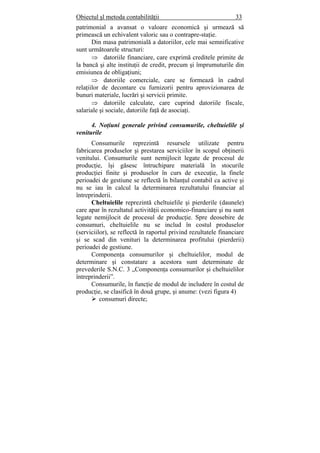 Obiectul şl metoda contabilităţii 33
patrimonial a avansat o valoare economică şi urmează să
primească un echivalent valoric sau o contrapre-staţie.
Din masa patrimonială a datoriilor, cele mai semnificative
sunt următoarele structuri:
⇒ datoriile financiare, care exprimă creditele primite de
la bancă şi alte instituţii de credit, precum şi împrumuturile din
emisiunea de obligaţiuni;
⇒ datoriile comerciale, care se formează în cadrul
relaţiilor de decontare cu furnizorii pentru aprovizionarea de
bunuri materiale, lucrări şi servicii primite.
⇒ datoriile calculate, care cuprind datoriile fiscale,
salariale şi sociale, datoriile faţă de asociaţi.
4. Noţiuni generale privind consumurile, cheltuielile şi
veniturile
Consumurile reprezintă resursele utilizate pentru
fabricarea produselor şi prestarea serviciilor în scopul obţinerii
venitului. Consumurile sunt nemijlocit legate de procesul de
producţie, îşi găsesc întruchipare materială în stocurile
producţiei finite şi produselor în curs de execuţie, la finele
perioadei de gestiune se reflectă în bilanţul contabil ca active şi
nu se iau în calcul la determinarea rezultatului financiar al
întreprinderii.
Cheltuielile reprezintă cheltuielile şi pierderile (daunele)
care apar în rezultatul activităţii economico-financiare şi nu sunt
legate nemijlocit de procesul de producţie. Spre deosebire de
consumuri, cheltuielile nu se includ în costul produselor
(serviciilor), se reflectă în raportul privind rezultatele financiare
şi se scad din venituri la determinarea profitului (pierderii)
perioadei de gestiune.
Componenţa consumurilor şi cheltuielilor, modul de
determinare şi constatare a acestora sunt determinate de
prevederile S.N.C. 3 „Componenţa consumurilor şi cheltuielilor
întreprinderii”.
Consumurile, în funcţie de modul de includere în costul de
producţie, se clasifică în două grupe, şi anume: (vezi figura 4)
consumuri directe;
 