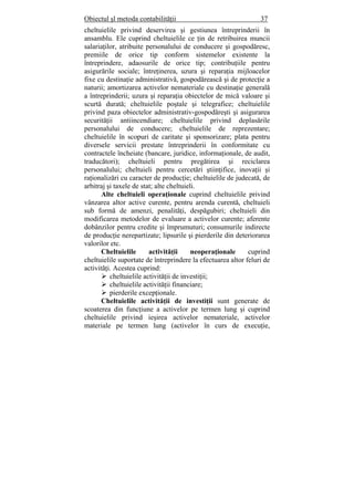 Obiectul şl metoda contabilităţii 37
cheltuielile privind deservirea şi gestiunea întreprinderii în
ansamblu. Ele cuprind cheltuielile ce ţin de retribuirea muncii
salariaţilor, atribuite personalului de conducere şi gospodăresc,
premiile de orice tip conform sistemelor existente la
întreprindere, adaosurile de orice tip; contribuţiile pentru
asigurările sociale; întreţinerea, uzura şi reparaţia mijloacelor
fixe cu destinaţie administrativă, gospodărească şi de protecţie a
naturii; amortizarea activelor nemateriale cu destinaţie generală
a întreprinderii; uzura şi reparaţia obiectelor de mică valoare şi
scurtă durată; cheltuielile poştale şi telegrafice; cheltuielile
privind paza obiectelor administrativ-gospodăreşti şi asigurarea
securităţii antiincendiare; cheltuielile privind deplasările
personalului de conducere; cheltuielile de reprezentare;
cheltuielile în scopuri de caritate şi sponsorizare; plata pentru
diversele servicii prestate întreprinderii în conformitate cu
contractele încheiate (bancare, juridice, informaţionale, de audit,
traducători); cheltuieli pentru pregătirea şi reciclarea
personalului; cheltuieli pentru cercetări ştiinţifice, inovaţii şi
raţionalizări cu caracter de producţie; cheltuielile de judecată, de
arbitraj şi taxele de stat; alte cheltuieli.
Alte cheltuieli operaţionale cuprind cheltuielile privind
vânzarea altor active curente, pentru arenda curentă, cheltuieli
sub formă de amenzi, penalităţi, despăgubiri; cheltuieli din
modificarea metodelor de evaluare a activelor curente; aferente
dobânzilor pentru credite şi împrumuturi; consumurile indirecte
de producţie nerepartizate; lipsurile şi pierderile din deteriorarea
valorilor etc.
Cheltuielile activităţii neoperaţionale cuprind
cheltuielile suportate de întreprindere la efectuarea altor feluri de
activităţi. Acestea cuprind:
cheltuielile activităţii de investiţii;
cheltuielile activităţii financiare;
pierderile excepţionale.
Cheltuielile activităţii de investiţii sunt generate de
scoaterea din funcţiune a activelor pe termen lung şi cuprind
cheltuielile privind ieşirea activelor nemateriale, activelor
materiale pe termen lung (activelor în curs de execuţie,
 