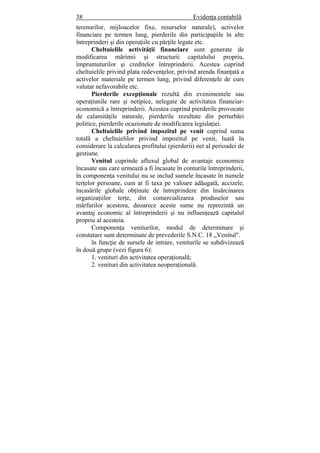 38 Evidenţa contabilă
terenurilor, mijloacelor fixe, resurselor naturale), activelor
financiare pe termen lung, pierderile din participaţiile în alte
întreprinderi şi din operaţiile cu părţile legate etc.
Cheltuielile activităţii financiare sunt generate de
modificarea mărimii şi structurii capitalului propriu,
împrumuturilor şi creditelor întreprinderii. Acestea cuprind
cheltuielile privind plata redevenţelor, privind arenda finanţată a
activelor materiale pe termen lung, privind diferenţele de curs
valutar nefavorabile etc.
Pierderile excepţionale rezultă din evenimentele sau
operaţiunile rare şi netipice, nelegate de activitatea financiar-
economică a întreprinderii. Acestea cuprind pierderile provocate
de calamităţile naturale, pierderile rezultate din perturbări
politice, pierderile ocazionate de modificarea legislaţiei.
Cheltuielile privind impozitul pe venit cuprind suma
totală a cheltuielilor privind impozitul pe venit, luată în
considerare la calcularea profitului (pierderii) net al perioadei de
gestiune.
Venitul cuprinde afluxul global de avantaje economice
încasate sau care urmează a fi încasate în conturile întreprinderii,
în componenţa venitului nu se includ sumele încasate în numele
terţelor persoane, cum ar fi taxa pe valoare adăugată, accizele,
încasările globale obţinute de întreprindere din însărcinarea
organizaţiilor terţe, din comercializarea produselor sau
mărfurilor acestora, deoarece aceste sume nu reprezintă un
avantaj economic al întreprinderii şi nu influenţează capitalul
propriu al acesteia.
Componenţa veniturilor, modul de determinare şi
constatare sunt determinate de prevederile S.N.C. 18 „Venitul".
în funcţie de sursele de intrare, veniturile se subdivizează
în două grupe (vezi figura 6):
1. venituri din activitatea operaţională;
2. venituri din activitatea neoperaţională.
 