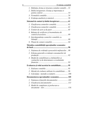 4 Evidenţa contabilă
1. Definiţia, forma şi structura contului contabil.... 51
2. Dubla înregistrare. Esenţa şi importanţa ei
pentru control...................................................... 53
3. Formulele contabile............................................. 54
4. Evidenţa analitică şi sintetică ............................. 58
Sistemul de conturi şi dubla înregistrare ................. 61
1. Clasificarea conturilor contabile ........................ 61
2. Clasificarea conturilor contabile ........................ 61
3. Conturi de activ şi de pasiv ................................. 65
4. Balanţe de verificare şi însemnătatea de
control al acestora .............................................. 69
5. Interdependenţa conturilor contabile cu
bilanţul ................................................................ 80
6. Planul de conturi contabile ................................. 84
Metodica contabilităţii operaţiunilor economice
de bază......................................................................... 90
1. Noţiunea de evidenţă a procurării mijloacelor... 90
2. Schema generală a evidenţei consumurilor de
producţie ............................................................. 92
3. Modul de contabilizare a cheltuielilor şi
veniturilor şi de determinare a rezultatului
financiar.............................................................. 93
Evaluarea şi rolul acesteia în contabilitate............... 95
1. Etaloane contabile............................................... 95
2. Metode de evaluare utilizate în contabilitate ...... 96
3. Calculaţia - metodă a evaluării........................... 100
Documentarea operaţiunilor economice................... 105
1. Noţiunea şi funcţiile documentelor...................... 105
2. Clasificarea documentelor .................................. 111
3. Modul de completare şi prelucrare a
documente elor.................................................. 116
 