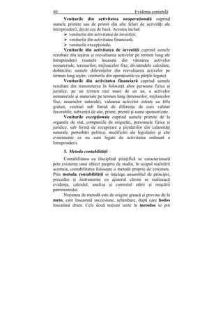 40 Evidenţa contabilă
Veniturile din activitatea neoperaţională cuprind
sumele primite sau de primit din alte feluri de activităţi ale
întreprinderii, decât cea de bază. Acestea includ:
veniturile din activitatea de investiţii;
veniturile din activitatea financiară;
veniturile excepţionale.
Veniturile din activitatea de investiţii cuprind sumele
rezultate din ieşirea şi reevaluarea activelor pe termen lung ale
întreprinderii (sumele încasate din vânzarea activelor
nemateriale, terenurilor, mijloacelor fixe; dividendele calculate,
dobânzile; sumele diferenţelor din reevaluarea activelor pe
termen lung ieşite; veniturile din operaţiunile cu părţile legate).
Veniturile din activitatea financiară cuprind sumele
rezultate din transmiterea în folosinţă altor persoane fizice şi
juridice, pe un termen mai mare de un an, a activelor
nemateriale şi materiale pe termen lung (terenurilor, mijloacelor
fixe, resurselor naturale), valoarea activelor intrate cu titlu
gratuit, venituri sub formă de diferenţe de curs valutar
favorabile, subvenţii de stat, prime, premii şi sume sponsorizate.
Veniturile excepţionale cuprind sumele primite de la
organele de stat, companiile de asigurări, persoanele fizice şi
juridice, sub formă de recuperare a pierderilor din calamităţi
naturale, perturbări politice, modificări ale legislaţiei şi alte
evenimente ce nu sunt legate de activitatea ordinară a
întreprinderii.
5. Metoda contabilităţii
Contabilitatea ca disciplină ştiinţifică se caracterizează
prin existenţa unui obiect propriu de studiu, în scopul realizării
acestuia, contabilitatea foloseşte o metodă proprie de cercetare.
Prin metoda contabilităţii se înţelege ansamblul de principii,
procedee şi instrumente cu ajutorul cărora se realizează
evidenţa, calculul, analiza şi controlul stării şi mişcării
patrimoniului.
Noţiunea de metodă este de origine greacă şi provine de la
meto, care înseamnă succesiune, schimbare, după care hodos
înseamnă drum. Cele două noţiuni unite în metodos se pot
 