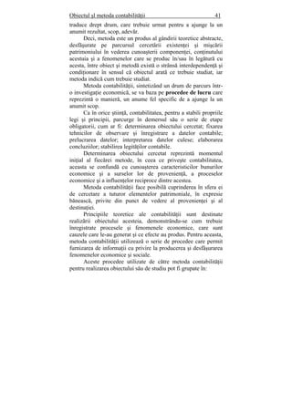 Obiectul şl metoda contabilităţii 41
traduce drept drum, care trebuie urmat pentru a ajunge la un
anumit rezultat, scop, adevăr.
Deci, metoda este un produs al gândirii teoretice abstracte,
desfăşurate pe parcursul cercetării existenţei şi mişcării
patrimoniului în vederea cunoaşterii componenţei, conţinutului
acestuia şi a fenomenelor care se produc în/sau în legătură cu
acesta, între obiect şi metodă există o strânsă interdependenţă şi
condiţionare în sensul că obiectul arată ce trebuie studiat, iar
metoda indică cum trebuie studiat.
Metoda contabilităţii, sintetizând un drum de parcurs într-
o investigaţie economică, se va baza pe procedee de lucru care
reprezintă o manieră, un anume fel specific de a ajunge la un
anumit scop.
Ca în orice ştiinţă, contabilitatea, pentru a stabili propriile
legi şi principii, parcurge în demersul său o serie de etape
obligatorii, cum ar fi: determinarea obiectului cercetat; fixarea
tehnicilor de observare şi înregistrare a datelor contabile;
prelucrarea datelor; interpretarea datelor culese; elaborarea
concluziilor; stabilirea legităţilor contabile.
Determinarea obiectului cercetat reprezintă momentul
iniţial al fiecărei metode, în ceea ce priveşte contabilitatea,
aceasta se confundă cu cunoaşterea caracteristicilor bunurilor
economice şi a surselor lor de provenienţă, a proceselor
economice şi a influenţelor reciproce dintre acestea.
Metoda contabilităţii face posibilă cuprinderea în sfera ei
de cercetare a tuturor elementelor patrimoniale, în expresie
bănească, privite din punct de vedere al provenienţei şi al
destinaţiei.
Principiile teoretice ale contabilităţii sunt destinate
realizării obiectului acesteia, demonstrându-se cum trebuie
înregistrate procesele şi fenomenele economice, care sunt
cauzele care le-au generat şi ce efecte au produs. Pentru aceasta,
metoda contabilităţii utilizează o serie de procedee care permit
furnizarea de informaţii cu privire la producerea şi desfăşurarea
fenomenelor economice şi sociale.
Aceste procedee utilizate de către metoda contabilităţii
pentru realizarea obiectului său de studiu pot fi grupate în:
 