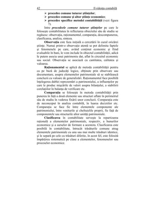 42 Evidenţa contabilă
procedee comune tuturor ştiinţelor;
procedee comune şi altor ştiinţe economice;
procedee specifice metodei contabilităţii (vezi figura
7).
Intre procedeele comune tuturor ştiinţelor pe care le
foloseşte contabilitatea în reflectarea obiectului său de studiu se
regăsesc: observaţia, raţionamentul, comparaţia, descompunerea,
clasificarea, analiza, sinteza.
Observaţia este faza iniţială a cercetării în cazul oricărei
ştiinţe. Numai printr-o observaţie atentă se pot delimita faptele
şi fenomenele pe care, având conţinut economic şi fiind
evaluabile în bani, le vom include în obiectul contabilităţii, adică
le putem asocia unui patrimoniu dat, aflat în circuitul economic
sau social. Observaţia se asociază cu cantitatea, calitatea şi
valoarea.
Raţionamentul se aplică de metoda contabilităţii pentru
ca pe bază de judecăţi logice, obţinute prin observare sau
documentare, asupra elementelor patrimoniale să se stabilească
concluzii cu valoare de generalizări. Raţionamentul face posibilă
înţelegerea dublei reprezentări a patrimoniului, a influenţelor pe
care le produc mişcările de valori asupra bilanţului, a stabilirii
corelaţiilor în balanţa de verificare etc.
Comparaţia se foloseşte în metoda contabilităţii prin
punerea în faţă a două elemente sau structuri aflate în perimetrul
său de studiu în vederea fixării unor concluzii. Comparaţia este
de neconceput în analiza contabilă, în luarea deciziilor etc.
Comparaţia se face fie între elementele componente ale
patrimoniului, între veniturile şi cheltuielile proprii, fie faţă de
componentele sau structurile altor unităţi patrimoniale.
Clasificarea în contabilitate serveşte la repartizarea
raţională a elementelor patrimoniale, respectiv, a bunurilor
economice şi a surselor de formare a acestora. Clasificarea este
posibilă în contabilitate, întrucât trăsăturile comune atrag
elementele patrimoniale cu una sau mai multe trăsături identice,
şi le separă pe cele cu trăsături diferite, în acest fel, este folosită
împărţirea sistematică pe clase a elementelor, fenomenelor sau
proceselor economice.
 