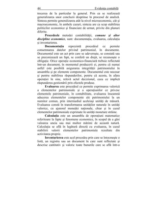 44 Evidenţa contabilă
trecerea de la particular la general. Prin ea se realizează
generalizarea unor concluzii desprinse în procesul de analiză.
Sinteza permite generalizarea atât la nivel microeconomic, cât şi
macroeconomic, în ambele cazuri, sinteza are ca scop stabilirea
politicilor economice şi financiare de urmat, privite din planuri
diferite.
Procedeele metodei contabilităţii, comune şi altor
discipline economice, sunt: documentaţia, evaluarea, calculaţia
şi inventarierea.
Documentaţia reprezintă procedeul ce permite
consemnarea datelor privind patrimoniul, în documente.
Documentul este un act prin care se adevereşte, se constată sau
se preconizează un fapt, se conferă un drept, se recunoaşte o
obligaţie. Orice operaţie economico-financiară trebuie reflectată
într-un document, în momentul producerii ei, pentru că numai
astfel este posibilă asigurarea integrităţii patrimoniului în
ansamblu şi pe elemente componente. Documentul este necesar
şi pentru stabilirea răspunderilor, pentru că acesta, în afara
operaţiei în sine, relevă actul decizional, ceea ce implică
răspunderea gestionării prin efectele produse.
Evaluarea este procedeul ce permite exprimarea valorică
a elementelor patrimoniale şi a operaţiunilor ce privesc
elementele patrimoniale, în contabilitate, evaluarea înseamnă
aducerea elementelor componente ale patrimoniului la un
numitor comun, prin intermediul aceleiaşi unităţi de măsură.
Evaluarea constă în transformarea unităţilor naturale în unităţi
valorice, cu ajutorul monedei naţionale, chiar şi în cazul
elementelor patrimoniale exprimate în unităţi monetare străine.
Calculaţia este un ansamblu de operaţiuni matematice
referitoare la fapte şi fenomene economice, în scopul de a găsi
valoarea uneia sau mai multor mărimi de această natură.
Calculaţia se află în legătură directă cu evaluarea, în cazul
stabilirii valorii elementelor patrimoniale rezultate din
activitatea proprie.
Inventarierea este acel procedeu prin care se întocmeşte o
listă, un registru sau un document în care sunt reflectate şi
descrise cantitativ şi valoric toate bunurile care se află într-o
 