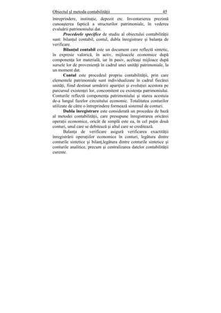 Obiectul şl metoda contabilităţii 45
întreprindere, instituţie, depozit etc. Inventarierea prezintă
cunoaşterea faptică a structurilor patrimoniale, în vederea
evaluării patrimoniului dat.
Procedeele specifice de studiu al obiectului contabilităţii
sunt: bilanţul contabil, contul, dubla înregistrare şi balanţa de
verificare.
Bilanţul contabil este un document care reflectă sintetic,
în expresie valorică, în activ, mijloacele economice după
componenţa lor materială, iar în pasiv, aceleaşi mijloace după
sursele lor de provenienţă în cadrul unei unităţi patrimoniale, la
un moment dat.
Contul este procedeul propriu contabilităţii, prin care
elementele patrimoniale sunt individualizate în cadrul fiecărei
unităţi, fiind destinat urmăririi apariţiei şi evoluţiei acestora pe
parcursul existenţei lor, concomitent cu existenţa patrimoniului.
Conturile reflectă componenţa patrimoniului şi starea acestuia
de-a lungul fazelor circuitului economic. Totalitatea conturilor
utilizate de către o întreprindere formează sistemul de conturi.
Dubla înregistrare este considerată un procedeu de bază
al metodei contabilităţii, care presupune înregistrarea oricărei
operaţii economice, oricât de simplă este ea, în cel puţin două
conturi, unul care se debitează şi altul care se creditează.
Balanţa de verificare asigură verificarea exactităţii
înregistrării operaţiilor economice în conturi, legătura dintre
conturile sintetice şi bilanţ,legătura dintre conturile sintetice şi
conturile analitice, precum şi centralizarea datelor contabilităţii
curente.
 