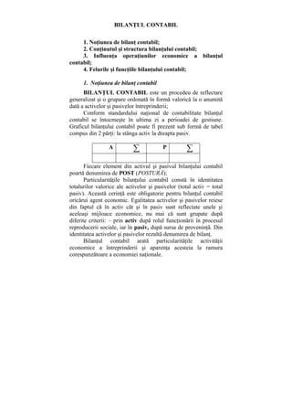 BILANŢUL CONTABIL
1. Noţiunea de bilanţ contabil;
2. Conţinutul şi structura bilanţului contabil;
3. Influenţa operaţiunilor economice a bilanţul
contabil;
4. Felurile şi funcţiile bilanţului contabil;
1. Noţiunea de bilanţ contabil
BILANŢUL CONTABIL este un procedeu de reflectare
generalizat şi o grupare ordonată în formă valorică la o anumită
dată a activelor şi pasivelor întreprinderii;
Conform standardului naţional de contabilitate bilanţul
contabil se întocmeşte în ultima zi a perioadei de gestiune.
Graficul bilanţului contabil poate fi prezent sub formă de tabel
compus din 2 părţi: la stânga activ la dreapta pasiv.
A ∑ P ∑
Fiecare element din activul şi pasivul bilanţului contabil
poartă denumirea de POST (POSTURĂ);
Particularităţile bilanţului contabil constă în identitatea
totalurilor valorice ale activelor şi pasivelor (total activ = total
pasiv). Această cerinţă este obligatorie pentru bilanţul contabil
oricărui agent economic. Egalitatea activelor şi pasivelor reiese
din faptul că în activ cât şi în pasiv sunt reflectate unele şi
aceleaşi mijloace economice, nu mai că sunt grupate după
diferite criterii: – prin activ după rolul funcţionării în procesul
reproducerii sociale, iar în pasiv, după sursa de proveninţă. Din
identitatea activelor şi pasivelor rezultă denumirea de bilanţ.
Bilanţul contabil arată particularităţile activităţii
economice a întreprinderii şi aparenţa acesteia la ramura
corespunzătoare a economiei naţionale.
 