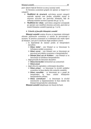 Bilanţul contabil 49
pasiv datorii faţă de furnizor cu una şi aceeaşi sumă.
În literatura economică grupele de operare se împart în 2
categorii:
• Modificări de structură, activitatea acestei categorii
cuprinde operaţii care produc schimbări numai în
structura activului sau pasivului bilanţului faţă de
influenţa totalului acestora (operaţii din gr.1 şi 2);
• Modificări de volum - activitatea categoriei corespunde
pe operaţii care modifică structura activului, pasivului şi
totalul bilanţului contabil (operaţii gr. 3 şi 4);
4. Felurile şi funcţiile bilanţului contabil
Bilanţul contabil conţine diverse şi importante informaţii
aferente mijloacelor economice şi sursele de provenienţă a
acestora. În practica economică se evidenţiază mai multe tipuri
de bilanţuri, care pot fi clasificate după următorii criterii:
o în dependenţă de statutul juridic al întreprinderii
deosebim:
bilanţ iniţial - este bilanţul ce se întocmeşte la
înfiinţarea unităţii economice;
bilanţ curent – este bilanţul care se întocmeşte pe
parcursul activităţilor economice a întreprinderilor;
bilanţul final sau de lichidare – este bilanţul ce se
întocmeşte la lichidarea întreprinderilor.
o după perioada de întocmire deosebim:
bilanţ intermediar (trimestrial sau semestrial)
bilanţ anual.
o după sfera de cuprindere a informaţiei deosebim:
bilanţ primar - se întocmeşte la nivelul unităţilor
economice în baza datelor din conturile contabile;
bilanţ consolidat – se întocmeşte pe o grupă de
întreprinderi în baza cotelor bilanţurilor
întreprinderilor afiliate;
bilanţ centralizator – se întocmeşte la nivelul
ministerelor şi departamentelor în baza datelor din
bilanţul întreprinderilor subordonate.
Bilanţul contabil îndeplineşte trei funcţii de bază:
 