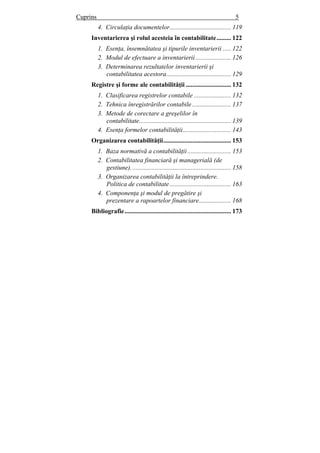 Cuprins 5
4. Circulaţia documentelor...................................... 119
Inventarierea şi rolul acesteia în contabilitate......... 122
1. Esenţa, însemnătatea şi tipurile inventarierii ..... 122
2. Modul de efectuare a inventarierii...................... 126
3. Determinarea rezultatelor inventarierii şi
contabilitatea acestora........................................ 129
Registre şi forme ale contabilităţii ............................ 132
1. Clasificarea registrelor contabile ....................... 132
2. Tehnica înregistrărilor contabile ........................ 137
3. Metode de corectare a greşelilor în
contabilitate......................................................... 139
4. Esenţa formelor contabilităţii.............................. 143
Organizarea contabilităţii.......................................... 153
1. Baza normativă a contabilităţii........................... 153
2. Contabilitatea financiară şi managerială (de
gestiune).............................................................. 158
3. Organizarea contabilităţii la întreprindere.
Politica de contabilitate...................................... 163
4. Componenţa şi modul de pregătire şi
prezentare a rapoartelor financiare.................... 168
Bibliografie.................................................................. 173
 