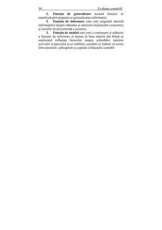 50 Evidenţa contabilă
1. Funcţia de generalizare această funcţiei se
manifestă prin gruparea şi generalizarea informaţiei;
2. Funcţia de informare care este asigurată datorită
informaţiilor despre mărimea şi structura mijloacelor economice
şi surselor de provenienţă a acestora;
3. Funcţia de analiză care este o continuare şi adâncire
a funcţiei de informare şi anume în baza datelor din bilanţ se
analizează influenţa factorilor asupra schimbării mărimii
activelor şi pasivelor şi se stabilesc corelaţii ce trebuie să existe
între posturile, subcapitole şi capitale a bilanţului contabil.
 