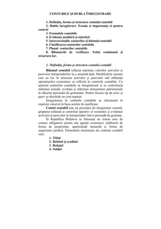 CONTURILE ŞI DUBLA ÎNREGISTRARE
1. Definiţia, forma şi structura contului contabil
2. Dubla înregistrare. Esenţa şi importanţa ei pentru
control
3. Formulele contabile
4. Evidenţa analitică şi sintetică
5. Intercorelaţiile conturilor şi bilanţul contabil
6. Clasificarea conturilor contabile
7. Planul conturilor contabile
8. Bilanţurile de verificare. Felul, conţinutul şi
structura lor.
1. Definiţia, forma şi structura contului contabil
Bilanţul contabil reflectă mărimea valorilor activelor şi
pasivelor întreprinderilor la o anumită dată. Modificările curente
care au loc în structura activelor şi pasivelor sub influenţa
operaţiunilor economice se reflectă în conturile contabile. Cu
ajutorul conturilor contabile se înregistrează şi se controlează
mărimea iniţială, evoluţia şi mărimea elementelor patrimoniale
la sfârşitul perioadei de gestionare. Pentru fiecare tip de activ şi
pasiv se deschide un cont separat.
Înregistrarea în conturile contabile se efectuează în
expresie valorică în baza actelor de justificare.
Contul contabil este un procedeu de înregistrare curentă,
gruparea ordinată şi controlul operativ al existenţei şi evidenţei
activelor şi pasivelor în întreprindere într-o perioadă de gestiune.
În Republica Moldova se foloseşte un sistem unic de
conturi obligatorii pentru toţi agenţii economici indiferent de
forma de proprietate, apartenenţă ramurală şi forma de
organizare juridică. Elementele structurale ale contului contabil
sunt:
1. Titlul
2. Debitul şi creditul
3. Rulajul
4. Soldul
 