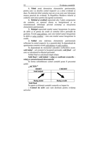 52 Evidenţa contabilă
1. Titlul arată denumirea elementelor patrimoniale,
pentru care s-a deschis contul respectiv şi a cărui evidenţă se
duce. În afară de titlul contului mai are şi un cont care înlesneşte
munca practică de evidenţă. În Republica Moldova titlurile şi
codurile sunt unice pentru toţi agenţii economici;
2. Debitul şi creditul reprezintă alte 2 părţi componente
ale contului, cu ajutorul cărora se înregistrează şi se
sistematizează informaţii privind existenţa şi micşorarea
elementelor patrimoniale.
3. Rulajul reprezintă totalul sumei înregistrate în partea
de debit şi în partea de credit al contului într-o perioadă de
gestiune. Există rulaj debitor, care este totalul sumei înregistrate
în debit şi rulaj creditor – care este totalul sumei înregistrate în
credit;
4. Soldul este mărimea elementelor patrimoniale
reflectate în contul respectiv la o anumită dată. În dependenţă de
apartenenţa contului există sold debitor şi sold creditor.
În dependenţă de momentul calculării (reflectării) avem:
sold iniţial – cel existent la începutul perioadei; sold final – cel
care se calculează la sfârşitul perioadei.
Soldul final se calculează după relaţia:
Sold final = sold iniţial + rulaj ce confirmă creşterile –
rulaj ce caracterizează descreşterile
În forma schimbătoare contul contabil poate fi prezentat
astfel:
„ACTIV”
DEBIT CREDIT
Sold iniţial
Rulaj debit Rulaj credit
Sold final
În raport cu bilanţul contabil conturile se împart în:
o Conturi de activ care sunt destinate pentru evidenţa
activelor
 
