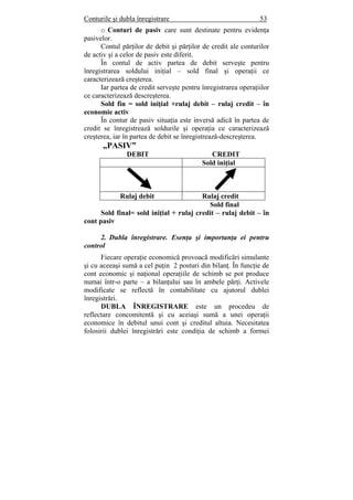 Conturile şi dubla înregistrare 53
o Conturi de pasiv care sunt destinate pentru evidenţa
pasivelor.
Contul părţilor de debit şi părţilor de credit ale conturilor
de activ şi a celor de pasiv este diferit.
În contul de activ partea de debit serveşte pentru
înregistrarea soldului iniţial – sold final şi operaţii ce
caracterizează creşterea.
Iar partea de credit serveşte pentru înregistrarea operaţiilor
ce caracterizează descreşterea.
Sold fin = sold iniţial +rulaj debit – rulaj credit – în
economie activ
În contur de pasiv situaţia este inversă adică în partea de
credit se înregistrează soldurile şi operaţia ce caracterizează
creşterea, iar în partea de debit se înregistrează-descreşterea.
„PASIV”
DEBIT CREDIT
Sold iniţial
Rulaj debit Rulaj credit
Sold final
Sold final= sold iniţial + rulaj credit – rulaj debit – în
cont pasiv
2. Dubla înregistrare. Esenţa şi importanţa ei pentru
control
Fiecare operaţie economică provoacă modificări simulante
şi cu aceeaşi sumă a cel puţin 2 posturi din bilanţ. În funcţie de
cont economic şi naţional operaţiile de schimb se pot produce
numai într-o parte – a bilanţului sau în ambele părţi. Activele
modificate se reflectă în contabilitate cu ajutorul dublei
înregistrări.
DUBLA ÎNREGISTRARE este un procedeu de
reflectare concomitentă şi cu aceiaşi sumă a unei operaţii
economice în debitul unui cont şi creditul altuia. Necesitatea
folosirii dublei înregistrări este condiţia de schimb a formei
 