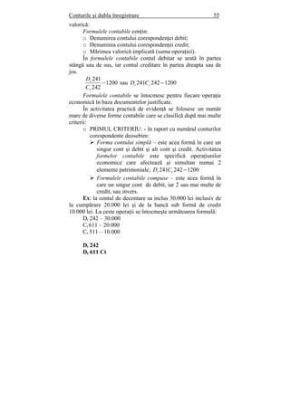 Conturile şi dubla înregistrare 55
valorică:
Formulele contabile conţin:
o Denumirea contului corespondenţei debit;
o Denumirea contului corespondenţei credit;
o Mărimea valorică implicată (suma operaţiei).
În formulele contabile contul debitar se arată în partea
stângă sau de sus, iar contul creditare în partea dreapta sau de
jos.
1200
242
241
−
t
t
C
D
sau 1200242241 −tt CD
Formulele contabile se întocmesc pentru fiecare operaţie
economică în baza documentelor justificate.
În activitatea practică de evidenţă se folosesc un număr
mare de diverse forme contabile care se clasifică după mai multe
criterii:
o PRIMUL CRITERIU: - în raport cu numărul conturilor
corespondente deosebim:
Forma contului simplă – este acea formă în care un
singur cont şi debit şi alt cont şi credit. Activitatea
formelor contabile este specifică operaţiunilor
economice care afectează şi simultan numai 2
elemente patrimoniale; 1200242241 −tt CD
Formulele contabile compuse – este acea formă în
care un singur cont de debit, iar 2 sau mai multe de
credit, sau invers.
Ex: la contul de decontare sa inclus 30.000 lei inclusiv de
la cumpărare 20.000 lei şi de la bancă sub formă de credit
10.000 lei. La ceste operaţii se întocmeşte următoarea formulă:
Dt 242 – 30.000
Ct 611 – 20.000
Ct 511 – 10.000
Dt 242
Dt 611 Ct
 