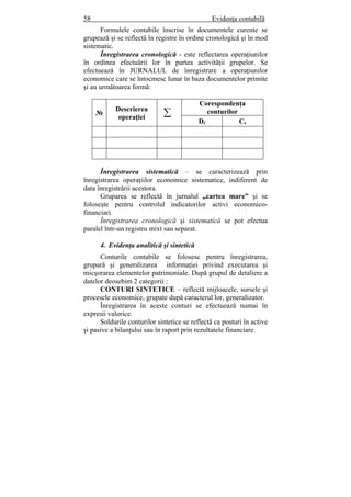 58 Evidenţa contabilă
Formulele contabile înscrise în documentele curente se
grupează şi se reflectă în registre în ordine cronologică şi în mod
sistematic.
Înregistrarea cronologică - este reflectarea operaţiunilor
în ordinea efectuării lor în partea activităţii grupelor. Se
efectuează în JURNALUL de înregistrare a operaţiunilor
economice care se întocmesc lunar în baza documentelor primite
şi au următoarea formă:
№
Descrierea
operaţiei ∑
Corespondenţa
conturilor
Dt Cr
Înregistrarea sistematică – se caracterizează prin
înregistrarea operaţiilor economice sistematice, indiferent de
data înregistrării acestora.
Gruparea se reflectă în jurnalul „cartea mare” şi se
foloseşte pentru controlul indicatorilor activi economico-
financiari.
Înregistrarea cronologică şi sistematică se pot efectua
paralel într-un registru mixt sau separat.
4. Evidenţa analitică şi sintetică
Conturile contabile se folosesc pentru înregistrarea,
grupară şi generalizarea informaţiei privind executarea şi
micşorarea elementelor patrimoniale. După grupul de detaliere a
datelor deosebim 2 categorii :
CONTURI SINTETICE – reflectă mijloacele, sursele şi
procesele economice, grupate după caracterul lor, generalizator.
Înregistrarea în aceste conturi se efectuează numai în
expresii valorice.
Soldurile conturilor sintetice se reflectă ca posturi în active
şi pasive a bilanţului sau în raport prin rezultatele financiare.
 