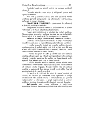Conturile şi dubla înregistrare 59
Evidenţa bazată pe contul sintetic se numeşte evidenţă
sintetică.
Conturile sintetice sunt unice şi obligatorii pentru toţi
agenţii economici.
Mai sunt şi conturi analitice care sunt destinate pentru
evidenţa parţială componentă ale elementelor patrimoniale,
reflectate în conturi sintetice;
CONTURILE ANALITICE – reprezintă o dezvoltare şi
o detaliere a conturilor sintetice.
Înregistrarea în aceste conturi se efectuează atât în etalon
valoric cât şi în etalon natural sau etalon muncă.
Fiecare cont sintetic este o totalitate de conturi analitice.
Nomenclatura conturilor analitice depinde de particularităţile
întreprinderii şi se stabilesc de fiecare organizare economică.
Evidenţa bazată pe contul analitic – evidenţă analitică.
Conturile sintetice şi analitice se află în relaţie reciprocă şi
interdependentă care se exprimă în respect următoarei identităţi:
- totalul soldurilor iniţiale ale contului analitic, aferente
unui cont sintactic trebuie să fie egal şi de acelaşi sens (Dt, sau
Ct) cu sold iniţial al contului sintetic respectiv, deoarece contul
analitic numai detalizează contul sintetic;
- totalul rulajelor de debit şi credit toate ale contului
analitic, aferent egale cu rulajele corespunzătoare ale contului
sintetic respectiv, deoarece în analitic se înregistrează acele
operaţii şi pe aceeaşi parte ca şi în contul sintetic;
- totalul soldului final al contului analitic aferent unui
cont sintetic – trebuie să fie egal şi de acelaşi sens cu soldul final
al contului sintetic respectiv deoarece soldul final al contului
analitic se determină după aceiaşi regulă ca şi soldul final al
contului sintetic la care ele se referă.
În practica de evidenţă în afară de contul analitic şi
sintetic se folosesc şi subconturi care reprezintă o verigă
intermediară între contul sintetic şi contul analitic, cu ajutorul
subconturilor se efectuează o grupă suplimentară a datelor
evidenţei sintetice şi se determină indicatorii raportaţi financiar.
Subconturile sunt pentru utilizarea la majoritatea
conturilor sintetice. Denumirea şi simbolica subconturilor sunt
 