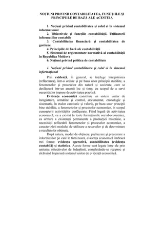NOŢIUNI PRIVIND CONTABILITATEA, FUNCŢIILE ŞI
PRINCIPIILE DE BAZĂ ALE ACESTEIA
1. Noţiuni privind contabilitatea şi rolul ei în sistemul
informaţional
2. Obiectivele şi funcţiile contabilităţii. Utilizatorii
informaţiilor contabile
3. Contabilitatea financiară şi contabilitatea de
gestiune
4. Principiile de bază ale contabilităţii
5. Sistemul de reglementare normativă al contabilităţii
în Republica Moldova
6. Noţiuni privind politica de contabilitate
1. Noţiuni privind contabilitatea şi rolul ei în sistemul
informaţional
Prin evidenţă, în general, se înţelege înregistrarea
(reflectarea), într-o ordine şi pe baza unor principii stabilite, a
fenomenelor şi proceselor din natură şi societate, care se
desfăşoară într-un anumit loc şi timp, cu scopul de a servi
necesităţilor impuse de activitatea practică.
Evidenţa economică constituie un sistem unitar de
înregistrare, urmărire şi control, documentat, cronologic şi
sistematic, în etalon cantitativ şi valoric, pe baza unor principii
bine stabilite, a fenomenelor şi proceselor economice, în scopul
cunoaşterii activităţilor desfăşurate. Fiind legată de activitatea
economică, ea a existat în toate formaţiunile social-economice,
ca urmare a existenţei permanente a producţiei materiale, a
necesităţii reflectării fenomenelor şi proceselor economice, a
caracterizării modului de utilizare a resurselor şi de determinare
a rezultatelor obţinute.
După natura, modul de obţinere, prelucrare şi prezentare a
informaţiilor pe care le furnizează, evidenţa economică îmbracă
trei forme: evidenţa operativă, contabilitatea (evidenţa
contabilă) şi statistica. Aceste forme sunt legate între ele prin
unitatea obiectivelor de îndeplinit, completându-se reciproc şi
alcătuind împreună sistemul unitar de evidenţă economică.
 