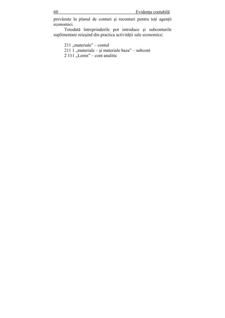 60 Evidenţa contabilă
prevăzute în planul de conturi şi reconturi pentru toţi agenţii
economici.
Totodată întreprinderile pot introduce şi subconturile
suplimentare reieşind din practica activităţii sale economice:
211 „materiale” – contul
211 1 „materiale – şi materiale baza” – subcont
2 111 „Lemn” – cont analitic
 