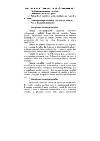 SISTEMUL DE CONTURI ŞI DUBLA ÎNREGISTRARE
1. Clasificarea conturilor contabile;
2. Conturile de activ şi de pasiv;
3. Balanţele de verificare şi însemnătatea de control al
acestora;
4. Interdependenţa conturilor contabile cu bilanţul;
5. Planul de conturi contabile;
1. Clasificarea conturilor contabile
Funcţia informaţională reprezintă reflectarea
reglementată a realităţii despre obiectele contabile. Aceasta
necesită înregistrarea, prelucrarea, transmiterea şi păstrarea
informaţiei şi se asigură cu ajutorul urmăririi totale, continue,
argumentate din punct de vedere documentar a tuturor
modificărilor.
Funcţia de control îndeplinită de conturi este asigurată
prin procedee deosebite de observare şi generalizare (totalizare)
a datelor, compatibilitatea indicatorilor, exigenţele sporite faţă
de veridicitatea, obiectivitatea şi oportunitatea informaţiei.
Funcţia de grupare se îndeplineşte prin generalizarea
informaţiei economice pe tipuri de bunuri, destinaţia lor, procese
economice, adică prin reflectarea acesteia pe obiecte contabile
concrete.
Funcţia contabilă constă în aplicarea unui procedeu
determinat de înregistrare a informaţiei pe conturi, în funcţie de
modificările dictate de operaţiunile economice şi funcţia pe care
o îndeplineşte contul respectiv. Prin urmare, funcţia contabilă
este determinată de conţinutul economic al contului şi în baza
acesteia se asigură îndeplinirea tuturor funcţiilor enumerate mai
sus.
2. Clasificarea conturilor contabile
Necesitatea clasificării conturilor rezultă din multitudinea
de obiecte contabile existente care se caracterizează printr-o
diversitate esenţială. Esenţa clasificării constă în descrierea
corectă şi clară a obiectelor contabilităţii în baza conturilor
contabile şi plasarea acestora într-o ordine determinată.
 