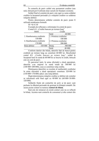 68 Evidenţa contabilă
În conturile de pasiv soldul este permanent creditor (sau
nul), întrucât pot fi utilizate doar sursele de finanţare existente.
Soldul final al contului de pasiv este egal cu suma soldului
creditor la începutul perioadei şi a rulajului creditor cu scăderea
rulajului debitor.
Pentru determinarea soldului contului de pasiv poate fi
utilizată următoarea formulă:
Sf =Si+C-D
Exemplu de reflectare a informaţiei în contul de pasiv:
Contul 411 „Credite bancare pe termen lung”
Debit Credit
2. Rambursarea creditului
150 000
4. Rambursarea creditului
170 000
Sold 60 000
1. Primirea creditului
100 000
2. Primirea creditului
200 000
Rula debitor 320 000 Rulaj 300 000
Sold 40 000
Conform datelor din bilanţ, datoriile faţă de bancă pentru
creditele pe termen lung au constituit 60 000 lei. Deschizând
contul 411 „Credite bancare pe termen lung”, soldul la
începutul lunii în sumă de 60 000 lei se înscrie în credit, întrucât
este un cont de pasiv.
Pe parcursul lunii, în urma efectuării a două operaţiuni,
datoriile s-au majorat în sumă totală de 300 000 lei
(100 000+200 000), ceea ce constituie rulaj credita.
Diminuarea datoriilor ca rezultat al rambursării creditului
în urma efectuării a două operaţiunii constituie 320 000 lei
(150 000+170 000) adică este rulaj debitor.
După determinarea rulajelor creditor şi debitor ale contului
se calculează sold final egal cu 40 000 lei (60 000+30 000-
320 000).
Soldurile finale ale conturilor de activ şi de pasiv sunt
preluate la sfârşitul perioadei de gestiune în bilanţul contabil. De
aceea aceste conturi se numesc conturi de bilanţ.
Însă este de remarcat că există conturi care nu se reflectă
în bilanţ. Acestea sunt conturile de consumuri şi alte conturi din
 