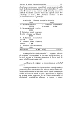 Sistemul de conturi şi dubla înregistrare 69
clasa 8, sumele acumulate (rulajele) ale cărora se decontează la
finele fiecărei perioade de gestiune, astfel închizîndule. De aceea
astfel de conturi nu au solduri iniţial şi final şi se numesc
conturi tranzitorii. Conturile tranzitorii cuprind conturi 811
„Producţia de bază”, 812 „Activităţi auxiliare” şi 813
„Consumuri indirecte de producţie”.
Contul 813 „Consumuri indirecte de producţie”
Debit Credit
1. Consum de materiale
10 000
2. Consum de energie electrică
8 000
2. Calcularea uzurii obiectelor
de mică valoare şi scurtă durată
2 000
3. Reflectarea consumurilor
privind 5 000
4. Contribuţii pentru asigurările
sociale 14 500
5. Calcularea uzurii mijloacelor
fixe 3 550
7. Decontarea consumurilor
acumulate 30 000
Rula debitor 30 000 Rulaj 30 000
Consumurile în debitul contului 813 „Consumuri indirecte
de producţie” se acumulează pe parcursul lunii de gestiune, iar
în credit acestea se decontează totalmente la finele lunii, de
aceea soldul lipseşte (nu are sold).
4. Balanţele de verificare şi însemnătatea de control al
acestora
Pentru gestionarea activităţii economice a întreprinderii şi
verificarea ţinerii contabilităţii sunt necesare datele centralizate.
Înregistrările efectuate pe parcursul lunii în conturi sunt separate
şi caracterizează, de regulă, un obiect contabil concret. în afară
de aceasta, apare necesitatea în verificarea corectitudinii şi
plenitudinii înregistrărilor efectuate în conturi a tuturor
 