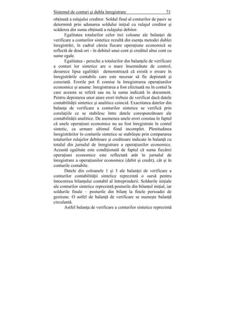 Sistemul de conturi şi dubla înregistrare 71
obţinută a rulajului creditor. Soldul final al conturilor de pasiv se
determină prin adunarea soldului iniţial cu rulajul creditor şi
scăderea din suma obţinută a rulajului debitor.
Egalitatea totalurilor celor trei coloane ale balanţei de
verificare a conturilor sintetice rezultă din esenţa metodei dublei
înregistrări, în cadrul căreia fiecare operaţiune economică se
reflectă de două ori - în debitul unui cont şi creditul altui cont cu
sume egale.
Egalitatea - pereche a totalurilor din balanţele de verificare
a conturi lor sintetice are o mare însemnătate de control,
deoarece lipsa egalităţii demonstrează că există o eroare în
înregistrările contabile care este necesar să fie depistată şi
corectată. Erorile pot fi comise la înregistrarea operaţiunilor
economice şi anume: înregistrarea a fost efectuată nu în contul la
care aceasta se referă sau nu la suma indicată în document.
Pentru depistarea unor atare erori trebuie de verificat dacă datele
contabilităţii sintetice şi analitice coincid. Exactitatea datelor din
balanţa de verificare a conturilor sintetice se verifică prin
corelaţiile ce se stabilesc între datele corespunzătoare ale
contabilităţii analitice. De asemenea unele erori constau în faptul
că unele operaţiuni economice nu au fost înregistrate în contul
sintetic, ca urmare ultimul fiind incomplet. Plenitudinea
înregistrărilor în conturile sintetice se stabileşte prin compararea
totalurilor rulajelor debitoare şi creditoare indicate în balanţă cu
totalul din jurnalul de înregistrare a operaţiunilor economice.
Această egalitate este condiţionată de faptul că suma fiecărei
operaţiuni economice este reflectată atât în jurnalul de
înregistrare a operaţiunilor economice (debit şi credit), cât şi în
conturile contabile.
Datele din coloanele 1 şi 3 ale balanţei de verificare a
conturilor contabilităţii sintetice reprezintă o sursă pentru
întocmirea bilanţului contabil al întreprinderii. Soldurile iniţiale
ale conturilor sintetice reprezintă posturile din bilanţul iniţial, iar
soldurile finale – posturile din bilanţ la finele perioadei de
gestiune. O astfel de balanţă de verificare se numeşte balanţă
circulantă.
Astfel balanţa de verificare a conturilor sintetice reprezintă
 