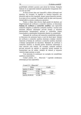 74 Evidenţa contabilă
posibilităţile utilizării acesteia sunt destul de limitate. Rulajele
indicate în ea reprezintă totalurile operaţiunilor înregistrate într-
un cont sau altul.
In baza acestor date este imposibil a obţine informaţii mai
detaliate, de exemplu, în legătură cu intrarea bunurilor sau
direcţiile unde au fost expediate, despre natura bunurilor primite,
la ce preţ şi în ce cantitate. Totodată, astfel de date sunt necesare
întreprinderii şi pentru conducerea operativă.
Pentru a obţine date diverse după gradul de detaliere, pe
lângă balanţele de verificare a conturilor sintetice, se întocmeşte
balanţa de verificare a conturilor analitice care reprezintă
totalurile rulajelor şi soldurilor conturilor analitice. Acestea sunt
destinate obţinerii informaţiei privind situaţia şi mişcarea
patrimoniului întreprinderii, precum şi controlului asupra
corectitudinii şi plenitudinii înregistrării datelor în contabilitate.
Balanţele de verificare ale conturilor contabilităţii analitice
se întocmesc de asemenea lunar şi sunt de două tipuri: balanţe
de verificare a conturilor analitice destinate evidenţei valorilor
materiale şi balanţe de verificare a conturilor analitice destinate
evidenţei operaţiunilor de decontare. Balanţele de verificare a
conturilor analitice se deschid pentru detalierea informaţiei a
unui oarecare cont sintetic. De exemplu, conturile analitice
privind stocurile de mărfuri şi materiale includ numărul de
nomenclator sau de ordine, unităţile de măsură şi mişcarea
valorilor după cantitate şi sumă.
Vom prezenta în continuare un exemplu de contabilitate
analitică a materialelor.
Contul sintetic 211 „ Materiale " cuprinde următoarea
informaţie pe luna septembrie
Contul 211 „Materiale"
Debit Credit
Sold la 31.08.03 13 000
Intrări 8 500 Ieşiri 7 200
Rulaj 8 500 Rulaj 7200
Sold la 30.09.03 14 300
 