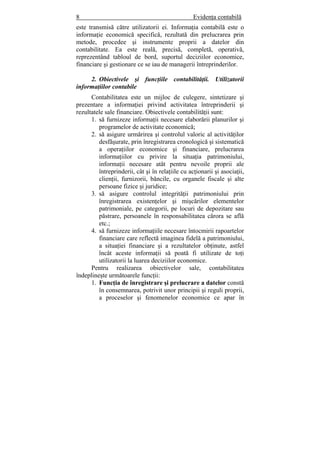 8 Evidenţa contabilă
este transmisă către utilizatorii ei. Informaţia contabilă este o
informaţie economică specifică, rezultată din prelucrarea prin
metode, procedee şi instrumente proprii a datelor din
contabilitate. Ea este reală, precisă, completă, operativă,
reprezentând tabloul de bord, suportul deciziilor economice,
financiare şi gestionare ce se iau de managerii întreprinderilor.
2. Obiectivele şi funcţiile contabilităţii. Utilizatorii
informaţiilor contabile
Contabilitatea este un mijloc de culegere, sintetizare şi
prezentare a informaţiei privind activitatea întreprinderii şi
rezultatele sale financiare. Obiectivele contabilităţii sunt:
1. să furnizeze informaţii necesare elaborării planurilor şi
programelor de activitate economică;
2. să asigure urmărirea şi controlul valoric al activităţilor
desfăşurate, prin înregistrarea cronologică şi sistematică
a operaţiilor economice şi financiare, prelucrarea
informaţiilor cu privire la situaţia patrimoniului,
informaţii necesare atât pentru nevoile proprii ale
întreprinderii, cât şi în relaţiile cu acţionarii şi asociaţii,
clienţii, furnizorii, băncile, cu organele fiscale şi alte
persoane fizice şi juridice;
3. să asigure controlul integrităţii patrimoniului prin
înregistrarea existenţelor şi mişcărilor elementelor
patrimoniale, pe categorii, pe locuri de depozitare sau
păstrare, persoanele în responsabilitatea cărora se află
etc.;
4. să furnizeze informaţiile necesare întocmirii rapoartelor
financiare care reflectă imaginea fidelă a patrimoniului,
a situaţiei financiare şi a rezultatelor obţinute, astfel
încât aceste informaţii să poată fi utilizate de toţi
utilizatorii la luarea deciziilor economice.
Pentru realizarea obiectivelor sale, contabilitatea
îndeplineşte următoarele funcţii:
1. Funcţia de înregistrare şi prelucrare a datelor constă
în consemnarea, potrivit unor principii şi reguli proprii,
a proceselor şi fenomenelor economice ce apar în
 