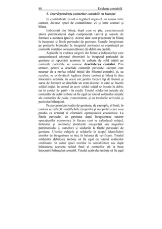 80 Evidenţa contabilă
5. Interdependenţa conturilor contabile cu bilanţul
In contabilitate există o legătură organică nu numai între
conturi, diverse tipuri de contabilitate, ci şi între conturi şi
bilanţ.
Indicatorii din bilanţ, după cum se ştie, caracterizează
starea patrimoniului după componenţă (activ) şi sursele de
formare a acestuia (pasiv). Aceste date sunt prezentate în bilanţ
la începutul şi finele perioadei de gestiune. Sumele înregistrate
pe posturile bilanţului la începutul perioadei se reportează pe
conturile sintetice corespunzătoare (în debit sau credit).
Acţiunile în vederea alegerii din bilanţ a indicatorilor care
caracterizează obiectul observării la începutul perioadei de
gestiune şi reportării acestora în calitate de sold iniţial pe
conturile contabile se numesc deschiderea contului. Prin
urmare, pentru a deschide conturile perioadei curente este
necesar de a prelua soldul iniţial din bilanţul contabil, şi, ca
rezultat, se evidenţiază legătura dintre conturi şi bilanţ la data
întocmirii acestuia. în acest caz pentru fiecare tip de bunuri şi
surse de formare se deschide un cont distinct în care se înscrie
soldul iniţial. în contul de activ soldul iniţial se înscrie în debit,
iar în contul de pasiv - în credit. Totalul soldurilor iniţiale ale
conturilor de activ trebuie să fie egal cu totalul soldurilor iniţiale
ale conturilor de pasiv, concomitent, şi cu totalurile activului şi
pasivului bilanţului.
Pe parcursul perioadei de gestiune, de exemplu, al lunii, în
conturi se reflectă modificările (majorări şi micşorări) care s-au
produs ca rezultat al efectuării operaţiunilor economice. La
finele perioadei de gestiune după înregistrarea tuturor
operaţiunilor economice în fiecare cont se calculează rulajul,
debitorul şi creditorul (totalurile micşorării sau majorării
patrimoniului şi surselor) şi soldurile la finele perioadei de
gestiune. Ulterior rulajele şi soldurile în scopul identificării
erorilor de înregistrare se trec în balanţa de verificare. Totalul
soldurilor debitoare trebuie să fie egal cu totalul soldurilor
creditoare. în cazul lipsei erorilor în contabilitate sau după
înlăturarea acestora soldul final al conturilor stă la baza
întocmirii bilanţului contabil. Totalul activului trebuie să fie egal
 