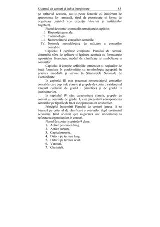 Sistemul de conturi şi dubla înregistrare 85
pe teritoriul acesteia, cât şi peste hotarele ei, indiferent de
apartenenţa lor ramurală, tipul de proprietate şi forma de
organizare juridică (cu excepţia băncilor şi instituţiilor
bugetare).
Planul de conturi constă din următoarele capitole:
I. Dispoziţii generale.
II. Terminologia.
III. Nomenclatorul conturilor contabile.
IV. Normele metodologice de utilizare a conturilor
contabile.
Capitolul I cuprinde conţinutul Planului de conturi,
determină sfera de aplicare şi legătura acestuia cu formularele
rapoartelor financiare, modul de clasificare şi simbolizare a
conturilor.
Capitolul II conţine definiţiile termenilor şi noţiunilor de
bază formulate în conformitate cu terminologia acceptată în
practica mondială şi incluse în Standardele Naţionale de
Contabilitate.
În capitolul III este prezentat nomenclatorul conturilor
contabile care cuprinde clasele şi grupele de conturi, evidenţiind
totodată conturile de gradul I (sintetice) şi de gradul II
(subconturile).
În capitolul IV sânt caracterizate clasele, grupele de
conturi şi conturile de gradul I, este prezentată corespondenţa
conturilor pe tipurile de bază ale operaţiunilor economice.
Principiul întocmirii Planului de conturi (anexa 1) se
bazează pe criteriul de clasificare a conturilor după conţinutul
economic, fiind orientat spre asigurarea unei uniformităţi la
reflectarea operaţiunilor în conturi.
Planul de conturi cuprinde 9 clase:
1. Active pe termen lung.
2. Active curente.
3. Capital propriu.
4. Datorii pe termen lung.
5. Datorii pe termen scurt.
6. Venituri.
7. Cheltuieli.
 