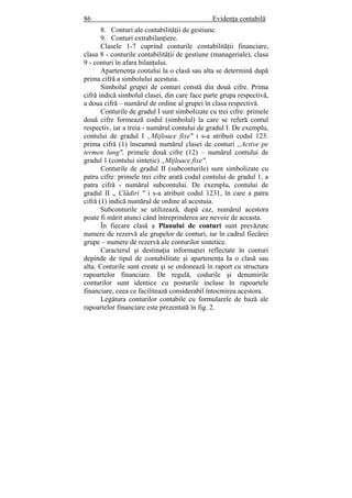86 Evidenţa contabilă
8. Conturi ale contabilităţii de gestiune.
9. Conturi extrabilanţiere.
Clasele 1-7 cuprind conturile contabilităţii financiare,
clasa 8 - conturile contabilităţii de gestiune (manageriale), clasa
9 - conturi în afara bilanţului.
Apartenenţa contului la o clasă sau alta se determină după
prima cifră a simbolului acestuia.
Simbolul grupei de conturi constă din două cifre. Prima
cifră indică simbolul clasei, din care face parte grupa respectivă,
a doua cifră – numărul de ordine al grupei în clasa respectivă.
Conturile de gradul I sunt simbolizate cu trei cifre: primele
două cifre formează codul (simbolul) la care se referă contul
respectiv, iar a treia - numărul contului de gradul I. De exemplu,
contului de gradul I „Mijloace fixe" i s-a atribuit codul 123:
prima cifră (1) înseamnă numărul clasei de conturi „Active pe
termen lung", primele două cifre (12) – numărul contului de
gradul 1 (contului sintetic) „Mijloace fixe".
Conturile de gradul II (subconturile) sunt simbolizate cu
patru cifre: primele trei cifre arată codul contului de gradul 1, a
patra cifră - numărul subcontului. De exemplu, contului de
gradul II „ Clădiri " i s-a atribuit codul 1231, în care a patra
cifră (1) indică numărul de ordine al acestuia.
Subconturile se utilizează, după caz, numărul acestora
poate fi mărit atunci când întreprinderea are nevoie de aceasta.
În fiecare clasă a Planului de conturi sunt prevăzute
numere de rezervă ale grupelor de conturi, iar în cadrul fiecărei
grupe – numere de rezervă ale conturilor sintetice.
Caracterul şi destinaţia informaţiei reflectate în conturi
depinde de tipul de contabilitate şi apartenenţa Ia o clasă sau
alta. Conturile sunt create şi se ordonează în raport cu structura
rapoartelor financiare. De regulă, codurile şi denumirile
conturilor sunt identice cu posturile incluse în rapoartele
financiare, ceea ce facilitează considerabil întocmirea acestora.
Legătura conturilor contabile cu formularele de bază ale
rapoartelor financiare este prezentată în fig. 2.
 