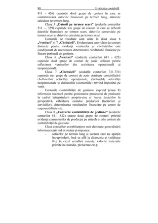 88 Evidenţa contabilă
411 - 426) cuprinde două grape de conturi în care se
contabilizează datoriile financiare pe termen lung, datoriile
calculate pe termen lung.
Clasa 5 „Datorii pe termen scurt" (codurile conturilor
511 — 539) cuprinde trei grupe de conturi în care se reflectă
datoriile financiare pe termen scurt, datoriile comerciale pe
termen scurt şi datoriile calculate pe termen scurt.
Conturile de rezultate sunt unite în două clase 6
„Venituri" şi 7 „Cheltuieli". Evidenţierea unor clase de conturi
distincte pentru evidenţa veniturilor şi cheltuielilor este
condiţionată de necesitatea determinării rezultatului financiar pe
fiecare perioadă de gestiune.
Clasa 6 „Venituri" (codurile conturilor 611 - 623)
cuprinde două grupe de conturi de pasiv utilizate pentru
reflectarea veniturilor din activitatea operaţională şi
neoperaţională.
Clasa 7 „Cheltuieli" (codurile conturilor 711-731)
cuprinde trei grupe de conturi de activ destinate contabilizării
cheltuielilor activităţii operaţionale, cheltuielile activităţii
neoperaţionale şi cheltuielile (economiile) privind impozitul pe
venit.
Conturile contabilităţii de gestiune cuprind (clasa 8)
informaţia necesară pentru gestionarea procesului de producţie
în cadrul întreprinderii propriu-zise şi luarea deciziilor în
perspectivă, calcularea costului producţiei (lucrărilor şi
serviciilor), determinarea rezultatelor financiare pe centre de
responsabilitate etc.
Clasa 8 „Conturile contabilităţii de gestiune" (codurile
conturilor 811 -822) uneşte două grape de conturi: privind
evidenţa consumurilor de producţie pe articole şi alte conturi ale
contabilităţii de gestiune.
Clasa conturilor extrabilanţiere sunt destinate generalizării
informaţiei privind existenţa şi mişcarea:
- activelor pe termen lung şi curente care nu aparţin
întreprinderii, însă se află la dispoziţia ei (mijloace
fixe în cazul arendării curente, valorile materiale
primite în custodie, prelucrare etc.);
 