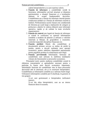 Noţiuni privind contabilitatea 9
cadrul întreprinderilor şi se pot exprima valoric.
2. Funcţia de informare a contabilităţii rezidă în
furnizarea informaţiilor privind structura şi dinamica
patrimoniului, a situaţiei financiare şi a rezultatelor
obţinute în scopul fundamentării deciziilor.
Contabilitatea are o funcţie de informare internă (pentru
conducerea unităţii) şi o funcţie de informare externă (a
terţilor). Perfecţionarea acestei funcţii este condiţionată
de folosirea pe scară largă a mijloacelor de culegere şi
prelucrare a datelor în vederea obţinerii unor informaţii
operative, rapide şi de calitate la toate nivelurile
organizatorice.
3. Funcţia de control este legată de funcţia de informare
şi constă în verificarea cu ajutorul informaţiilor
contabile a modului de păstrare şi utilizare a valorilor
materiale şi băneşti, de gospodărire a resurselor,
controlul respectării disciplinei financiare etc.
4. Funcţia juridică Datele din contabilitate şi
documentele primare servesc ca mijloc de probă în
justiţie, pentru a dovedi realitatea unor operaţii
economice, pentru stabilirea răspunderii patrimoniale
pentru pagubele produse la soluţionarea unor litigii.
5. Funcţia previzională Informaţiile furnizare de
contabilitate sunt utilizate la stabilirea tendinţelor
viitoare ale fenomenelor şi proceselor economice.
Principalul motiv pentru studierea contabilităţii constă în
obţinerea cunoştinţelor şi aptitudinilor necesare pentru a
participa la luarea unor decizii economice importante.
Informaţiile furnizate de contabilitate stau la baza procesului
decizional atât în interiorul, cât şi în exteriorul întreprinderii.
Contabilitatea şi informaţiile contabile au o utilizare foarte largă.
Utilizatorii informaţiilor contabile pot fi clasificaţi, în general, în
trei grupuri:
1) cei care gestionează o întreprindere (utilizatori
interni);
2) cei din afara întreprinderii, care au un interes
financiar direct în aceasta;
 