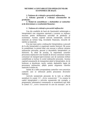 METODICA CONTABILITĂŢII OPERAŢIUNILOR
ECONOMICE DE BAZĂ
1. Noţiunea de evidenţă a procurării mijloacelor;
2. Schema generală a evidenţei consumurilor de
producţie;
3. Modul de contabilizare a cheltuielilor şi veniturilor
şi de determinare a rezultatului financiar;
1. Noţiunea de evidenţă a procurării mijloacelor
Una din condiţiile de bază ale funcţionării neîntrerupte a
întreprinderii este asigurarea oportună a acesteia cu mijloace
necesare pentru desfăşurarea activităţii de producţie şi
economice. Acestea cuprind activele nemateriale, activele
materiale pe termen lung, investiţiile financiare, stocurile de
mărfuri şi materiale.
Cea mai mare parte a mijloacelor întreprinderea o procură
de la alte întreprinderi şi organizaţii numite furnizori. De aceea
în contabilitate, în primul rând, este necesar a reflecta valoarea
mijloacelor procurate, precum şi decontările întreprinderii cu
furnizorii. In afară de aceasta, în majoritatea cazurilor
procurarea mijloacelor este însoţită de diverse consumuri numite
consumuri de transport-aprovizionare care de asemenea trebuie
contabilizate şi incluse în costul mijloacelor procurate. Acestea
cuprind consumurile de transportare până la întreprindere, de de
încărcare şi descărcare, taxele vamale, deplasările legate de
procurarea mijloacelor, plăţile pentru asigurarea valorilor
materiale în drum etc.
înainte de a arăta corespondenţa conturilor vom concretiza
conturile care se utilizează pentru procurarea diverselor
mijloace.
Activele nemateriale procurate de la terţi se reflectă
nemijlocit în contul 111 „Active nemateriale ". La crearea în
cadrul întreprinderii a activelor nemateriale (de exemplu, a
programelor informatice) consumurile se acumulează mai întâi
în contul 112 „Active nemateriale în curs de execuţie", iar în
 