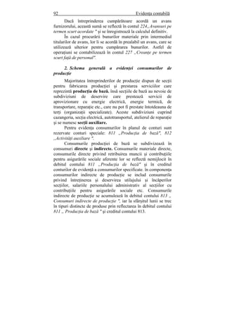 92 Evidenţa contabilă
Dacă întreprinderea cumpărătoare acordă un avans
furnizorului, această sumă se reflectă în contul 224„Avansuri pe
termen scurt acordate " şi se înregistrează la calculul definitiv.
În cazul procurării bunurilor materiale prin intermediul
titularilor de avans, lor li se acordă în prealabil un avans, care se
utilizează ulterior pentru cumpărarea bunurilor. Astfel de
operaţiuni se contabilizează în contul 227 „Creanţe pe termen
scurt faţă de personal".
2. Schema generală a evidenţei consumurilor de
producţie
Majoritatea întreprinderilor de producţie dispun de secţii
pentru fabricarea producţiei şi prestarea serviciilor care
reprezintă producţia de bază. însă secţiile de bază au nevoie de
subdiviziuni de deservire care prestează servicii de
aprovizionare cu energie electrică, energie termică, de
transportare, reparaţie etc., care nu pot fi prestate întotdeauna de
terţi (organizaţii specializate). Aceste subdiviziuni cuprind
cazangeria, secţia electrică, autotransportul, atelierul de reparaţie
şi se numesc secţii auxiliare.
Pentru evidenţa consumurilor în planul de conturi sunt
rezervate conturi speciale: 811 „Producţia de bază", 812
,,Activităţi auxiliare ".
Consumurile producţiei de bază se subdivizează în
consumuri directe şi indirecte. Consumurile materiale directe,
consumurile directe privind retribuirea muncii şi contribuţiile
pentru asigurările sociale aferente lor se reflectă nemijlocit în
debitul contului 811 „Producţia de bază" şi în creditul
conturilor de evidenţă a consumurilor specificate. în componenţa
consumurilor indirecte de producţie se includ consumurile
privind întreţinerea şi deservirea utilajului şi încăperilor
secţiilor, salariile personalului administrativ al secţiilor cu
contribuţiile pentru asigurările sociale etc. Consumurile
indirecte de producţie se acumulează în debitul contului 813 „
Consumuri indirecte de producţie ", iar la sfârşitul lunii se trec
în tipuri distincte de produse prin reflectarea în debitul contului
811 „ Producţia de bază " şi creditul contului 813.
 