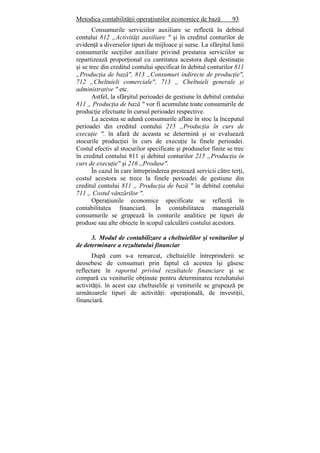 Metodica contabilităţii operaţiunilor economice de bază 93
Consumurile serviciilor auxiliare se reflectă în debitul
contului 812 „Activităţi auxiliare " şi în creditul conturilor de
evidenţă a diverselor tipuri de mijloace şi surse. La sfârşitul lunii
consumurile secţiilor auxiliare privind prestarea serviciilor se
repartizează proporţional cu cantitatea acestora după destinaţie
şi se trec din creditul contului specificat în debitul conturilor 811
„Producţia de bază", 813 „Consumuri indirecte de producţie",
712 „Cheltuieli comerciale", 713 „ Cheltuieli generale şi
administrative " etc.
Astfel, la sfârşitul perioadei de gestiune în debitul contului
811 „ Producţia de bază " vor fi acumulate toate consumurile de
producţie efectuate în cursul perioadei respective.
La acestea se adună consumurile aflate în stoc la începutul
perioadei din creditul contului 215 „Producţia în curs de
execuţie ". în afară de aceasta se determină şi se evaluează
stocurile producţiei în curs de execuţie la finele perioadei.
Costul efectiv al stocurilor specificate şi produselor finite se trec
în creditul contului 811 şi debitul conturilor 215 „Producţia în
curs de execuţie" şi 216 „Produse".
În cazul în care întreprinderea prestează servicii către terţi,
costul acestora se trece la finele perioadei de gestiune din
creditul contului 811 „ Producţia de bază " în debitul contului
711 „ Costul vânzărilor ".
Operaţiunile economice specificate se reflectă în
contabilitatea financiară. În contabilitatea managerială
consumurile se grupează în conturile analitice pe tipuri de
produse sau alte obiecte în scopul calculării costului acestora.
3. Modul de contabilizare a cheltuielilor şi veniturilor şi
de determinare a rezultatului financiar
După cum s-a remarcat, cheltuielile întreprinderii se
deosebesc de consumuri prin faptul că acestea îşi găsesc
reflectare în raportul privind rezultatele financiare şi se
compară cu veniturile obţinute pentru determinarea rezultatului
activităţii. în acest caz cheltuielile şi veniturile se grupează pe
următoarele tipuri de activităţi: operaţională, de investiţii,
financiară.
 
