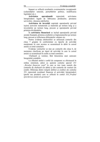 94 Evidenţa contabilă
Separat se reflectă rezultatele evenimentelor excepţionale
(calamităţilor naturale, perturbărilor politice, modificarea
legislaţiei etc.).
Activitatea operaţională reprezintă activitatea
întreprinderii legată de fabricarea produselor, prestarea
serviciilor, vânzarea mărfurilor.
Activitatea de investiţii cuprinde operaţiunile privind
ieşirea activelor nemateriale şi materiale pe termen lung şi a
investiţiilor pe termen lung, precum şi operaţiunile privind
primirea dividendelor.
În activitatea financiară se includ operaţiunile privind
arenda finanţată, primirea creditelor şi împrumuturilor pe termen
lung, precum şi reflectarea diferenţelor valutare etc.
Pentru evidenţa cheltuielilor se utilizează conturile din
clasa 7 grupate în conformitate cu tipurile de activităţi
menţionate în care acestea se acumulează în debit în cursul
anului cu total cumulativ.
Evidenţa veniturilor se ţine pe conturile din clasa 6, de
asemenea clasificate pe tipuri de activităţi în care în cursul
anului se acumulează în credit cu total cumulativ.
Cheltuieli şi venituri, fără întocmirea unei oarecare
înregistrări contabile.
La sfârşitul anului o astfel de comparare se efectuează în
ordine sistemică, adică cu ajutorai contului special 351
„Rezultat financiar total" în care se trec toate sumele din
conturile de cheltuieli (în debit) şi din conturile de venituri (în
credit). Diferenţa dintre rulajele debitor şi creditor ale contului
351 reprezintă rezultatul financiar al activităţii întreprinderii
(profit sau pierderi) care se reflectă în contul 333„Profitul
(pierderea) anului de gestiune)".
 