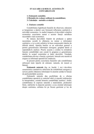 EVALUAREA ŞI ROLUL ACESTEIA ÎN
CONTABILITATE
1. Etaloanele contabile;
2.Metodele de evaluare utilizate în contabilitate;
3. Calculaţia – metodă a evaluării.
1. Etaloane contabile
Contabilitatea înglobează funcţiile de observare, măsurare
şi înregistrare a datelor care formează reflectarea cantitativă a
activităţii economice. în stadiul timpuriu al dezvoltării relaţiilor
economice exercitarea numai a acestor funcţii satisfăcea
necesităţile vieţii economice.
Pe măsura dezvoltării foiţelor de producţie a apărut
necesitatea socială în obţinerea nu numai a informaţiei
cantitative, ci şi a celei calitative în baza comensurării datelor de
diferită natură. Apariţia banilor ca un echivalent general a
permis generalizarea informaţiei eterogene, grupând datele şi
supunându-le analizei. Practic aceasta a condus la extinderea
funcţiei contabilităţii care constă în gruparea şi generalizarea
datelor în scopul controlului şi luării deciziilor. Totodată,
contabilitatea devine o funcţie a gestiunii, întrucât este menită să
asigure cu informaţii aparatul de conducere.
In prezent pentru exercitarea funcţiilor sale contabilitatea
utilizează toate tipurile de etaloane: naturale, de muncă şi
băneşti.
Etaloanele naturale (kg, m, bucăţi, 1 etc.) dezvăluie
caracteristica cantitativă a obiectelor de contabilitate omogene şi
servesc pentru obţinerea informaţiei în anumite unităţi în funcţie
de particularităţile acestora.
Etaloanele naturale dau posibilitate de a efectua
contabilitatea operativă şi controlul stării şi mişcării mijloacelor
la întreprindere, extinde hotarele contabilităţii analitice. Astfel,
contabilitatea în expresie naturală a materialelor, produselor
finite, mărfurilor la depozite permite a avea oricând informaţie
despre cantitatea, calitatea lor pe fiecare gestionar şi loc de
 